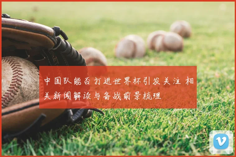 中国队能否打进世界杯引发关注 相关新闻解读与备战前景梳理