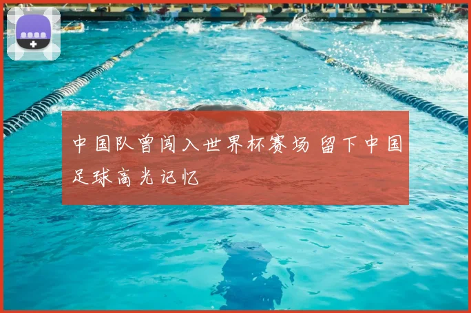中国队曾闯入世界杯赛场 留下中国足球高光记忆