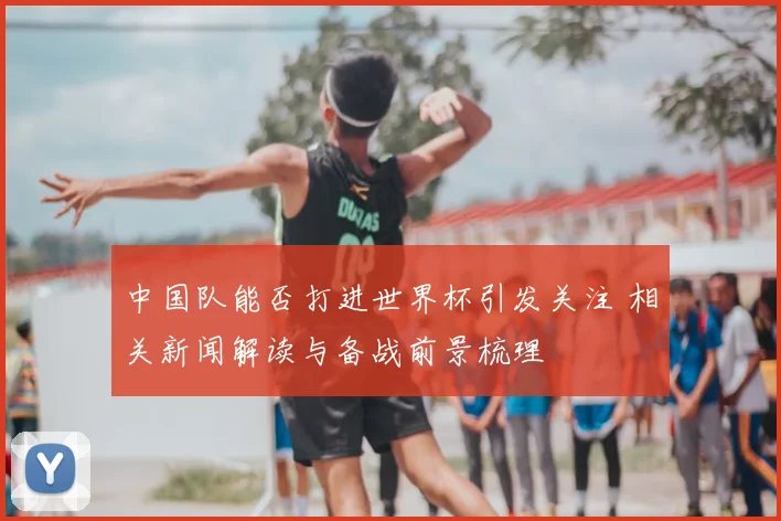 中国队能否打进世界杯引发关注 相关新闻解读与备战前景梳理