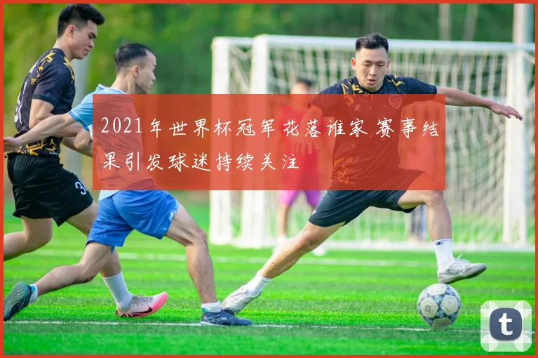 2021年世界杯冠军花落谁家 赛事结果引发球迷持续关注